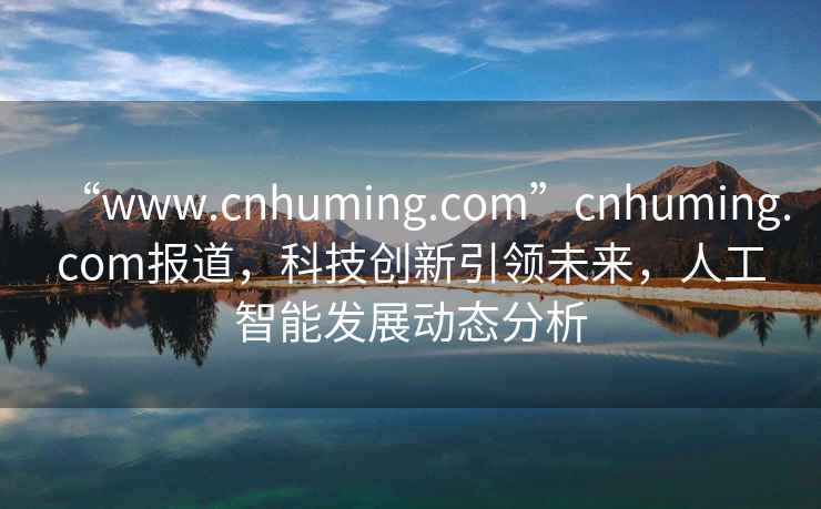 “www.cnhuming.com”cnhuming.com报道，科技创新引领未来，人工智能发展动态分析