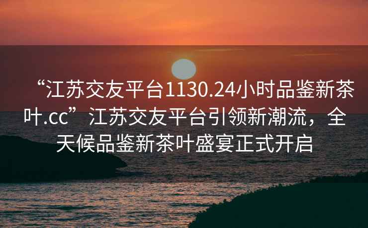 “江苏交友平台1130.24小时品鉴新茶叶.cc”江苏交友平台引领新潮流，全天候品鉴新茶叶盛宴正式开启