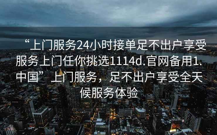 “上门服务24小时接单足不出户享受服务上门任你挑选1114d.官网备用1.中国”上门服务，足不出户享受全天候服务体验