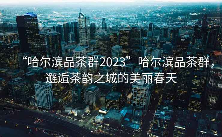 “哈尔滨品茶群2023”哈尔滨品茶群，邂逅茶韵之城的美丽春天