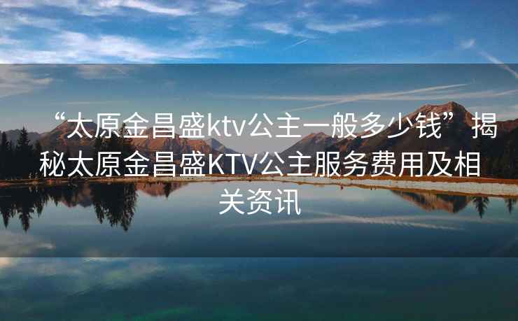 “太原金昌盛ktv公主一般多少钱”揭秘太原金昌盛KTV公主服务费用及相关资讯