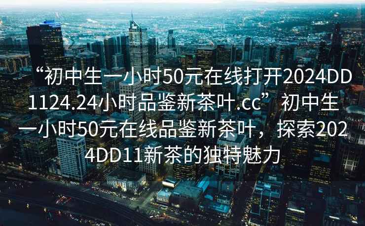 “初中生一小时50元在线打开2024DD1124.24小时品鉴新茶叶.cc”初中生一小时50元在线品鉴新茶叶，探索2024DD11新茶的独特魅力