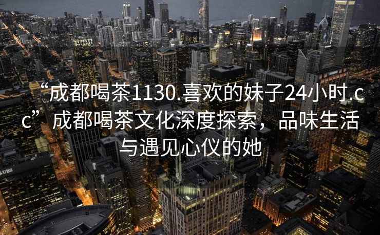 “成都喝茶1130.喜欢的妹子24小时.cc”成都喝茶文化深度探索，品味生活与遇见心仪的她