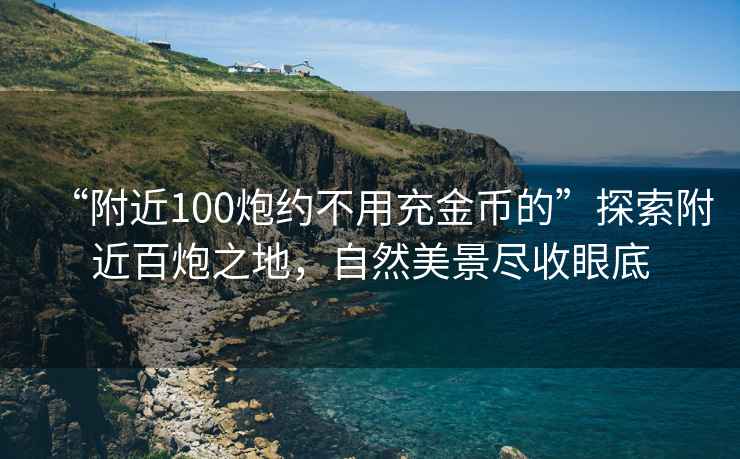 “附近100炮约不用充金币的”探索附近百炮之地，自然美景尽收眼底