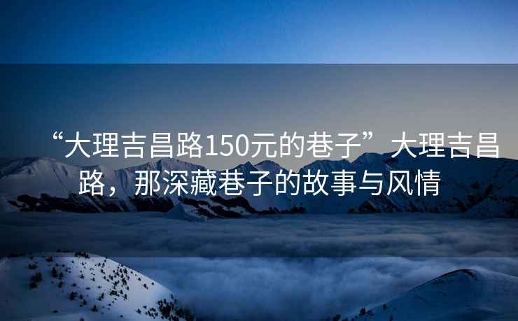 “大理吉昌路150元的巷子”大理吉昌路，那深藏巷子的故事与风情