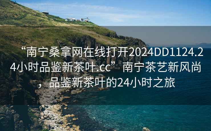 “南宁桑拿网在线打开2024DD1124.24小时品鉴新茶叶.cc”南宁茶艺新风尚，品鉴新茶叶的24小时之旅