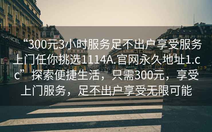 “300元3小时服务足不出户享受服务上门任你挑选1114A.官网永久地址1.cc”探索便捷生活，只需300元，享受上门服务，足不出户享受无限可能