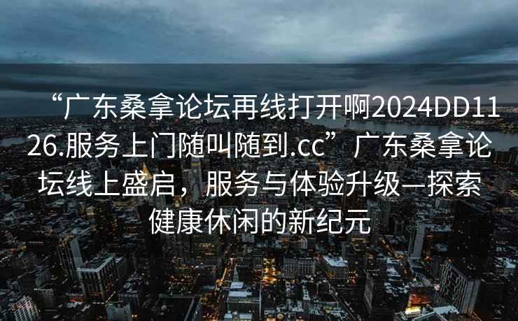 “广东桑拿论坛再线打开啊2024DD1126.服务上门随叫随到.cc”广东桑拿论坛线上盛启，服务与体验升级—探索健康休闲的新纪元