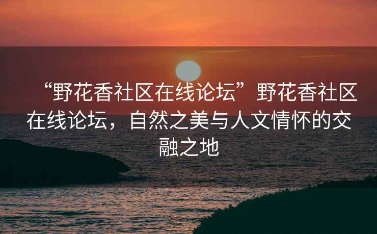 “野花香社区在线论坛”野花香社区在线论坛，自然之美与人文情怀的交融之地