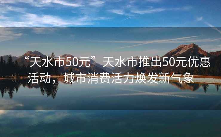 “天水市50元”天水市推出50元优惠活动，城市消费活力焕发新气象