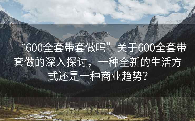 “600全套带套做吗”关于600全套带套做的深入探讨，一种全新的生活方式还是一种商业趋势？