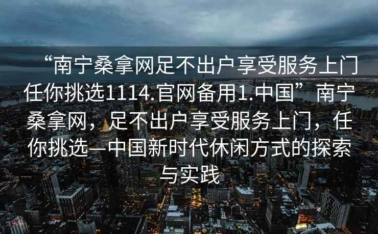 “南宁桑拿网足不出户享受服务上门任你挑选1114.官网备用1.中国”南宁桑拿网，足不出户享受服务上门，任你挑选—中国新时代休闲方式的探索与实践