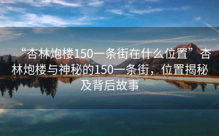 “杏林炮楼150一条街在什么位置”杏林炮楼与神秘的150一条街，位置揭秘及背后故事