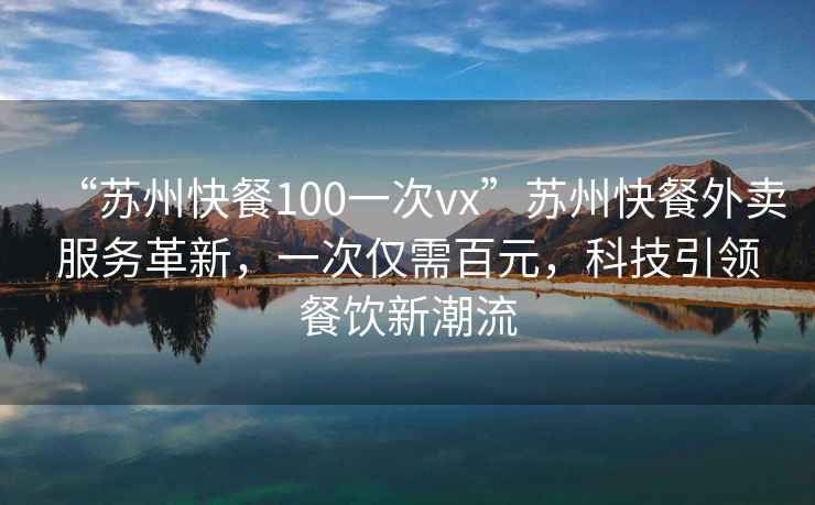 “苏州快餐100一次vx”苏州快餐外卖服务革新，一次仅需百元，科技引领餐饮新潮流