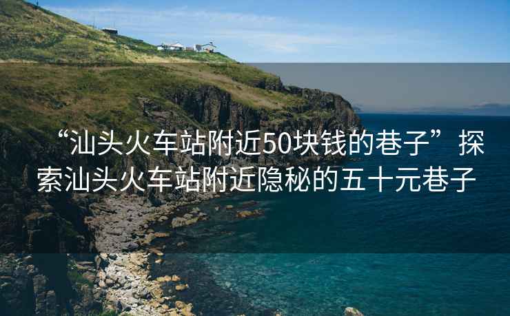 “汕头火车站附近50块钱的巷子”探索汕头火车站附近隐秘的五十元巷子