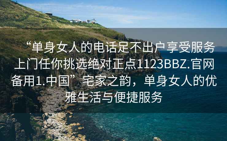 “单身女人的电话足不出户享受服务上门任你挑选绝对正点1123BBZ.官网备用1.中国”宅家之韵，单身女人的优雅生活与便捷服务