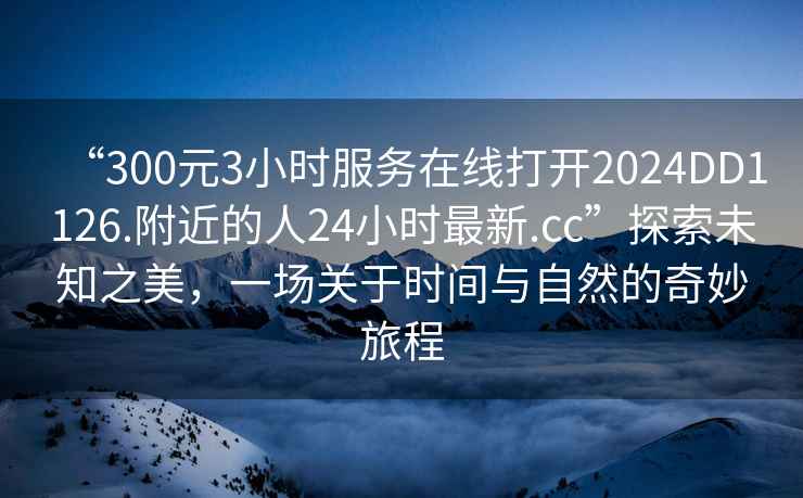 “300元3小时服务在线打开2024DD1126.附近的人24小时最新.cc”探索未知之美，一场关于时间与自然的奇妙旅程