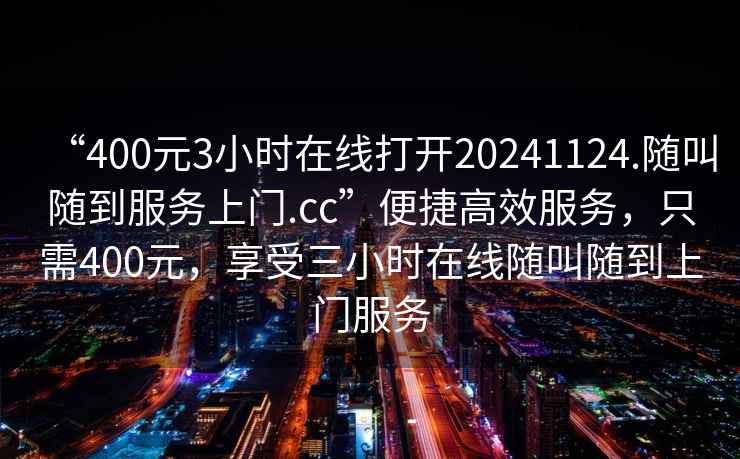 “400元3小时在线打开20241124.随叫随到服务上门.cc”便捷高效服务，只需400元，享受三小时在线随叫随到上门服务