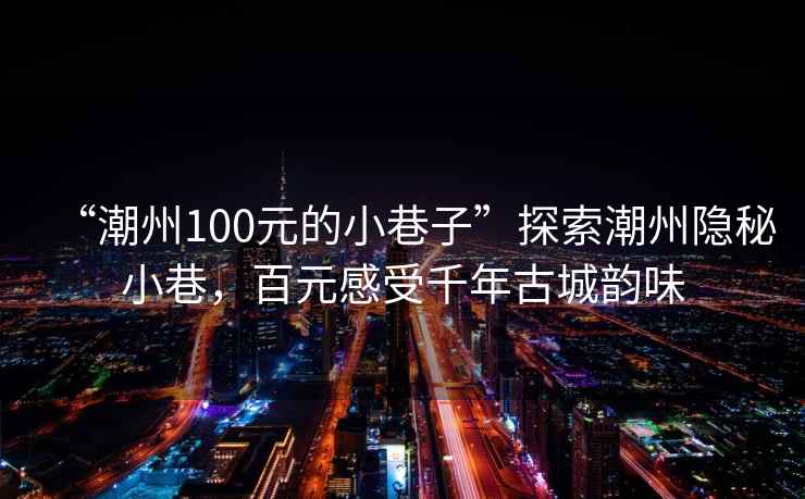 “潮州100元的小巷子”探索潮州隐秘小巷，百元感受千年古城韵味