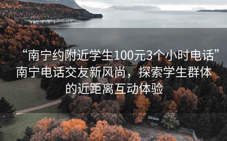 “南宁约附近学生100元3个小时电话”南宁电话交友新风尚，探索学生群体的近距离互动体验