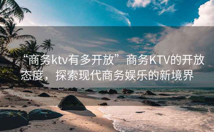 “商务ktv有多开放”商务KTV的开放态度，探索现代商务娱乐的新境界