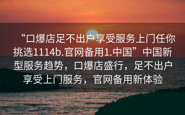 “口爆店足不出户享受服务上门任你挑选1114b.官网备用1.中国”中国新型服务趋势，口爆店盛行，足不出户享受上门服务，官网备用新体验