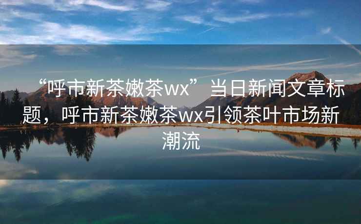 “呼市新茶嫩茶wx”当日新闻文章标题，呼市新茶嫩茶wx引领茶叶市场新潮流