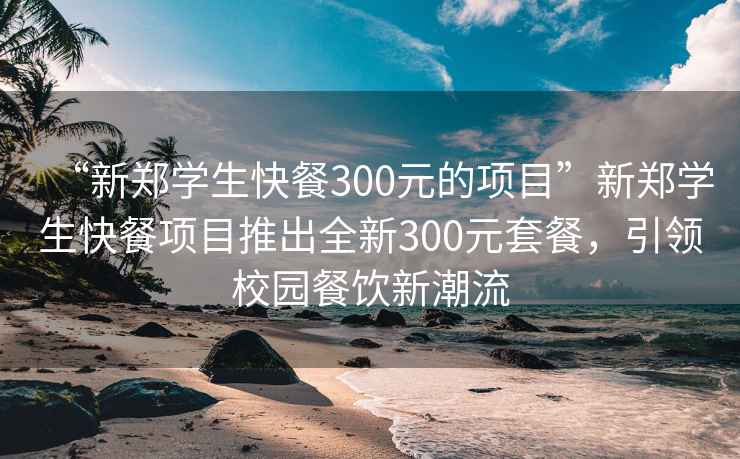 “新郑学生快餐300元的项目”新郑学生快餐项目推出全新300元套餐，引领校园餐饮新潮流