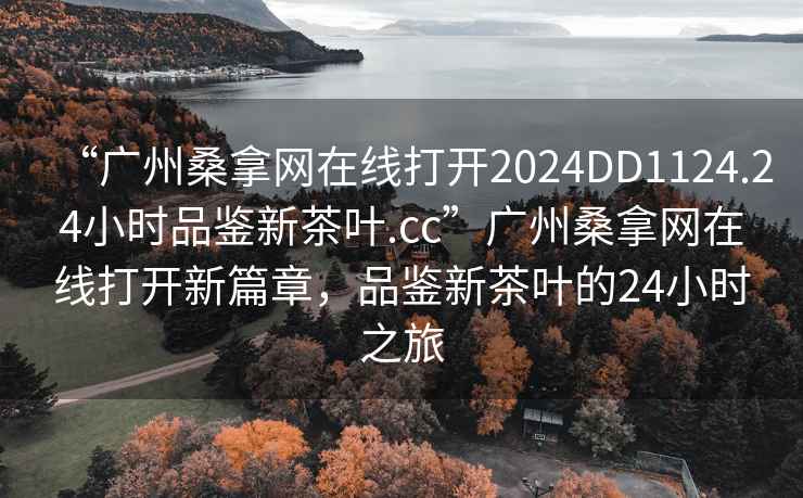 “广州桑拿网在线打开2024DD1124.24小时品鉴新茶叶.cc”广州桑拿网在线打开新篇章，品鉴新茶叶的24小时之旅