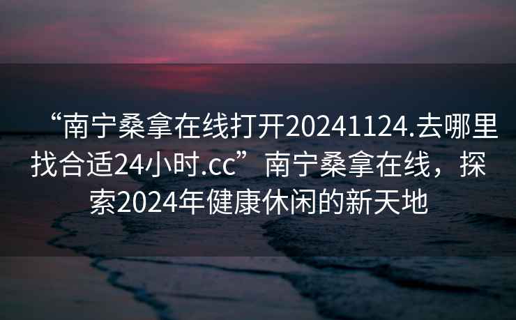 “南宁桑拿在线打开20241124.去哪里找合适24小时.cc”南宁桑拿在线，探索2024年健康休闲的新天地