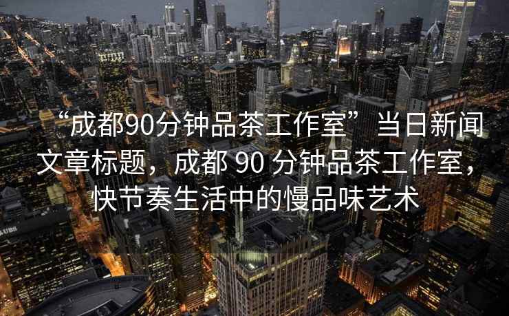 “成都90分钟品茶工作室”当日新闻文章标题，成都 90 分钟品茶工作室，快节奏生活中的慢品味艺术