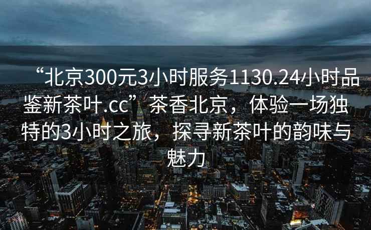 “北京300元3小时服务1130.24小时品鉴新茶叶.cc”茶香北京，体验一场独特的3小时之旅，探寻新茶叶的韵味与魅力