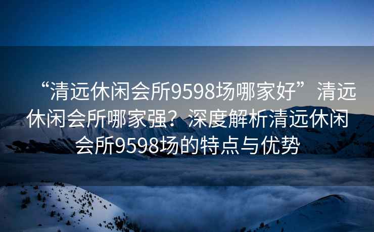 “清远休闲会所9598场哪家好”清远休闲会所哪家强？深度解析清远休闲会所9598场的特点与优势